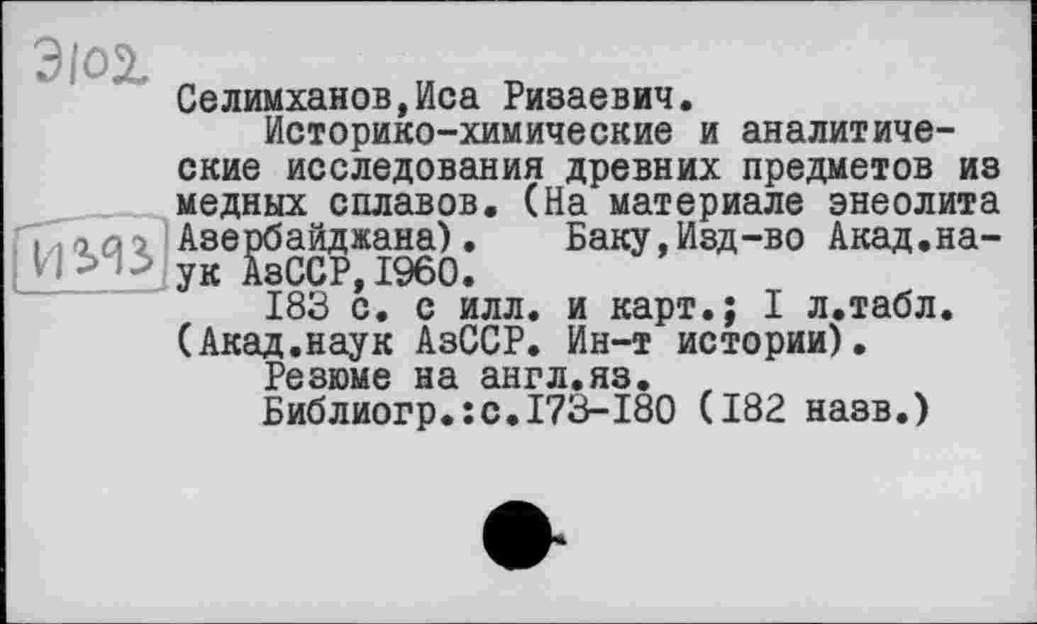 ﻿ЭЮ2.
Селимханов,Иса Ризаевич.
Историко-химические и аналитиче-
ские исследования древних предметов из медных сплавов. (На материале энеолита і .«аг Азербайджана). Баку,Изд-во Акад.на-
ук АзССР,I960.
183 с. с илл. и карт.; I л.табл.
(Акад.наук АзССР. Ин-т истории).
Резюме на англ.яз. , Библиогр.:с.І73-І80 (182 назв.)